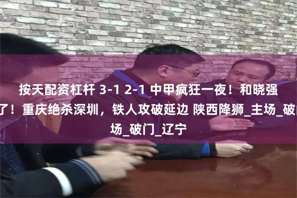 按天配资杠杆 3-1 2-1 中甲疯狂一夜！和晓强又进球了！重庆绝杀深圳，铁人攻破延边 陕西降狮_主场_破门_辽宁