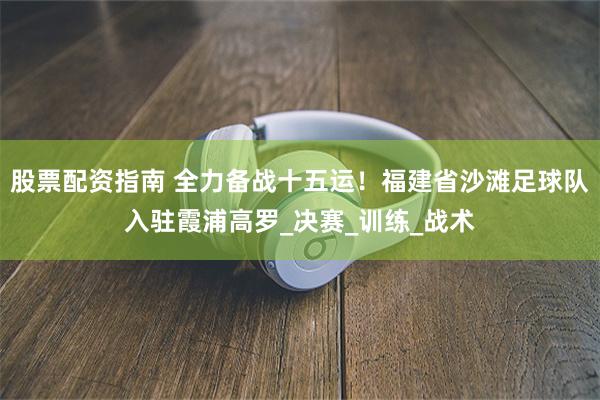 股票配资指南 全力备战十五运！福建省沙滩足球队入驻霞浦高罗_决赛_训练_战术