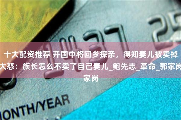 十大配资推荐 开国中将回乡探亲，得知妻儿被卖掉大怒：族长怎么不卖了自己妻儿_鲍先志_革命_郭家岗