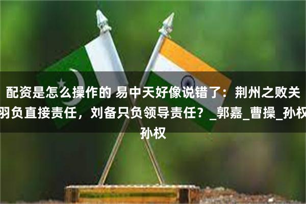 配资是怎么操作的 易中天好像说错了：荆州之败关羽负直接责任，刘备只负领导责任？_郭嘉_曹操_孙权