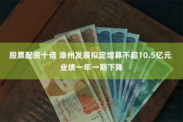 股票配资十倍 漳州发展拟定增募不超10.5亿元 业绩一年一期下降