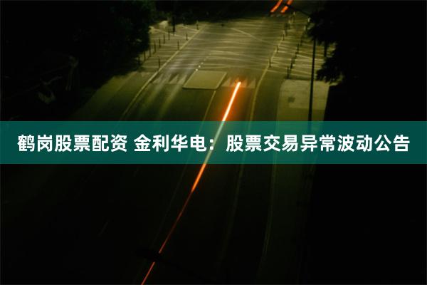 鹤岗股票配资 金利华电：股票交易异常波动公告