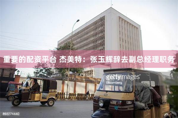 重要的配资平台 杰美特：张玉辉辞去副总经理职务