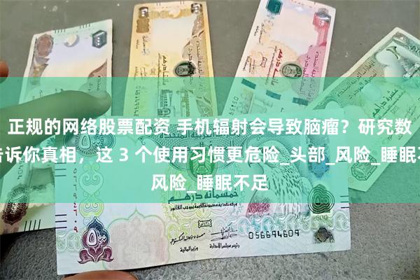正规的网络股票配资 手机辐射会导致脑瘤？研究数据告诉你真相，这 3 个使用习惯更危险_头部_风险_睡眠不足