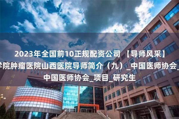 2023年全国前10正规配资公司 【导师风采】中国医学科学院肿瘤医院山西医院导师简介（九）_中国医师协会_项目_研究生