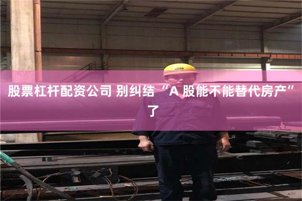 股票杠杆配资公司 别纠结 “A 股能不能替代房产” 了