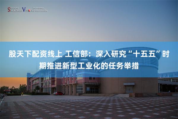 股天下配资线上 工信部：深入研究“十五五”时期推进新型工业化的任务举措